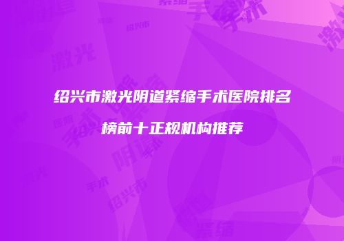 绍兴市激光阴道紧缩手术医院排名榜前十正规机构推荐
