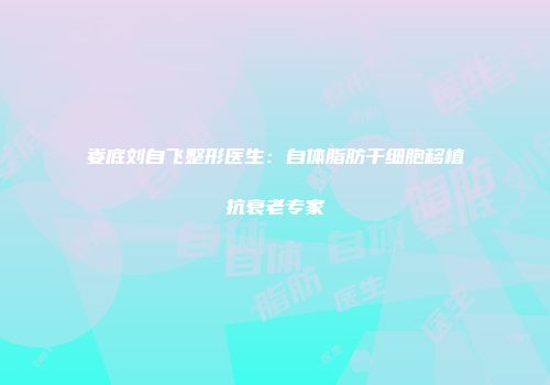娄底刘自飞整形医生：自体脂肪干细胞移植抗衰老专家