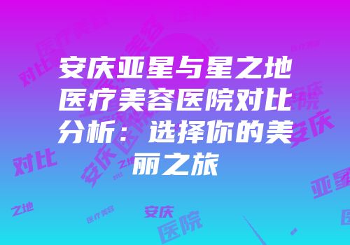 安庆亚星与星之地医疗美容医院对比分析：选择你的美丽之旅