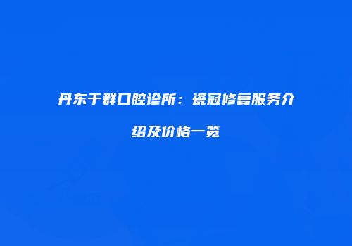 丹东于群口腔诊所：瓷冠修复服务介绍及价格一览