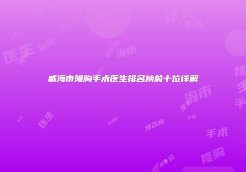 威海市隆胸手术医生排名榜前十位详解