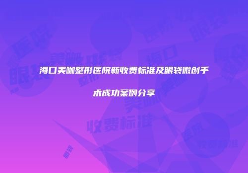 海口美咖整形医院新收费标准及眼袋微创手术成功案例分享