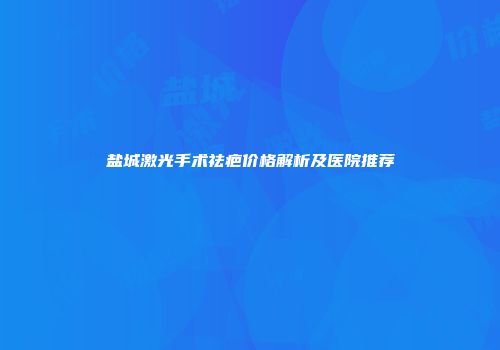 盐城激光手术祛疤价格解析及医院推荐