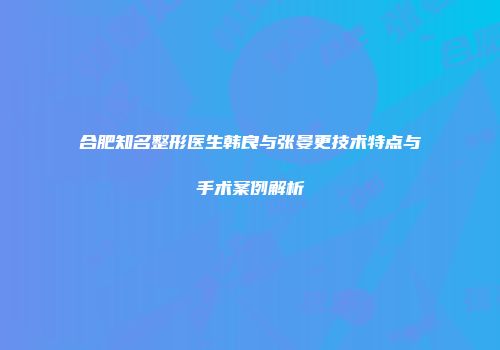 合肥知名整形医生韩良与张晏更技术特点与手术案例解析