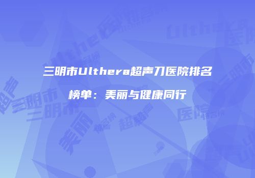 三明市Ulthera超声刀医院排名榜单：美丽与健康同行
