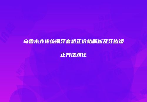 乌鲁木齐传统钢牙套矫正价格解析及牙齿矫正方法对比