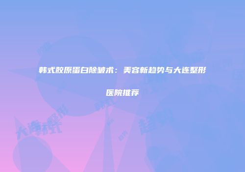 韩式胶原蛋白除皱术：美容新趋势与大连整形医院推荐