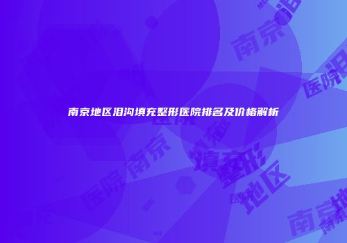 南京地区泪沟填充整形医院排名及价格解析