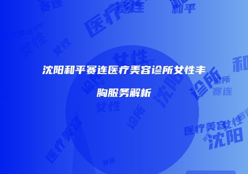 沈阳和平赛连医疗美容诊所女性丰胸服务解析