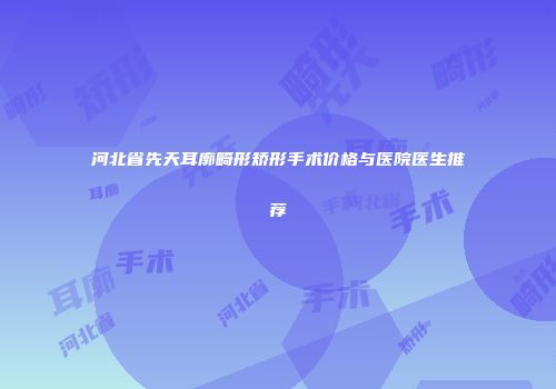 河北省先天耳廓畸形矫形手术价格与医院医生推荐