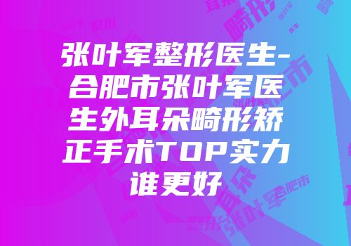 张叶军整形医生-合肥市张叶军医生外耳朵畸形矫正手术TOP实力谁更好