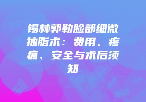 锡林郭勒脸部细微抽脂术：费用、疼痛、安全与术后须知