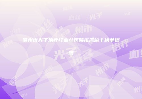 温州市光子治疗红血丝医院排名前十榜单揭晓
