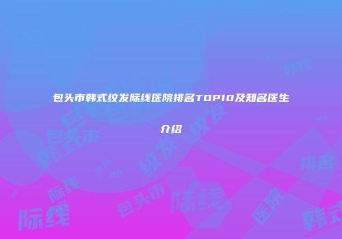 包头市韩式纹发际线医院排名TOP10及知名医生介绍