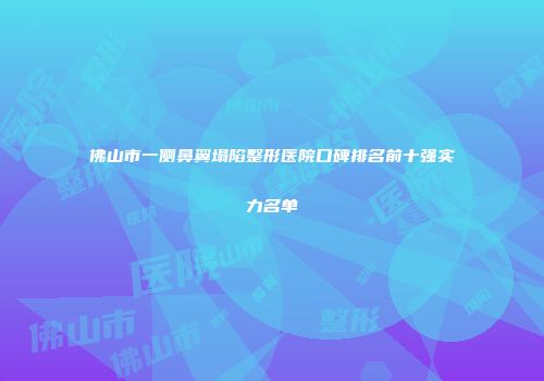 佛山市一侧鼻翼塌陷整形医院口碑排名前十强实力名单