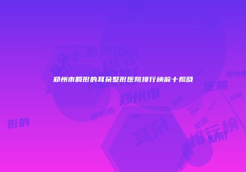 郑州市畸形的耳朵整形医院排行榜前十揭晓