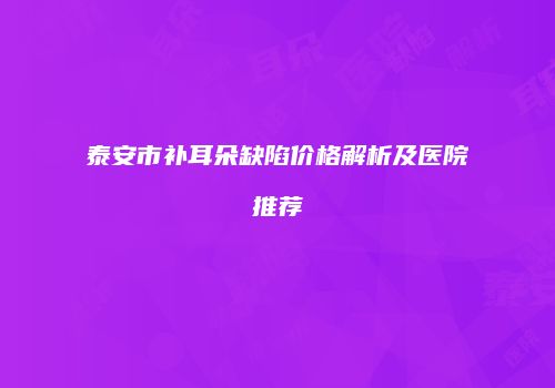 泰安市补耳朵缺陷价格解析及医院推荐