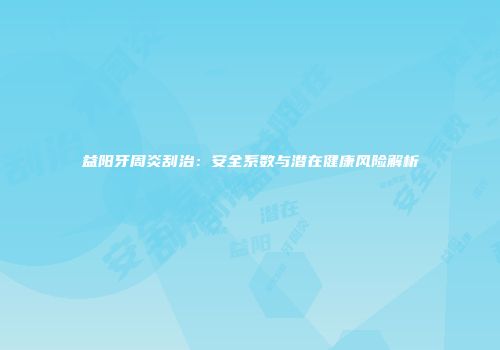 益阳牙周炎刮治：安全系数与潜在健康风险解析