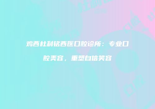 鸡西杜利铭西医口腔诊所：专业口腔美容，重塑自信笑容