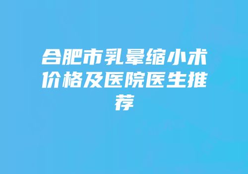 合肥市乳晕缩小术价格及医院医生推荐