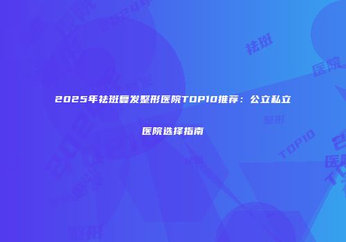 2025年祛斑复发整形医院TOP10推荐：公立私立医院选择指南