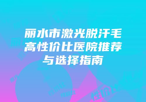丽水市激光脱汗毛高性价比医院推荐与选择指南