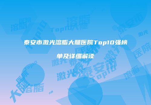 泰安市激光溶脂大腿医院Top10强榜单及详细解读