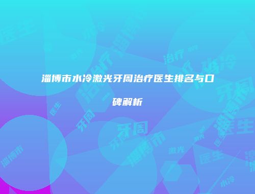 淄博市水冷激光牙周治疗医生排名与口碑解析