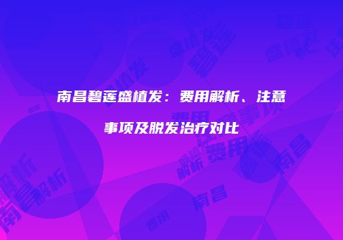 南昌碧莲盛植发：费用解析、注意事项及脱发治疗对比