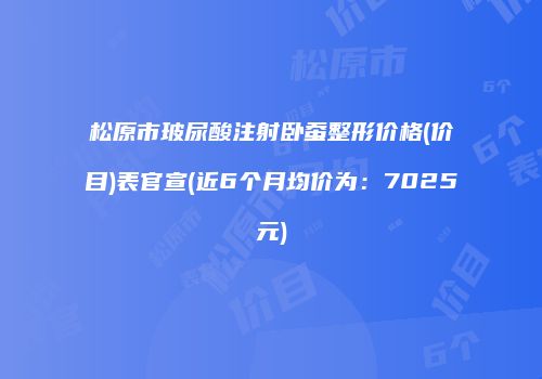 松原市玻尿酸注射卧蚕整形价格(价目)表官宣(近6个月均价为：7025元)