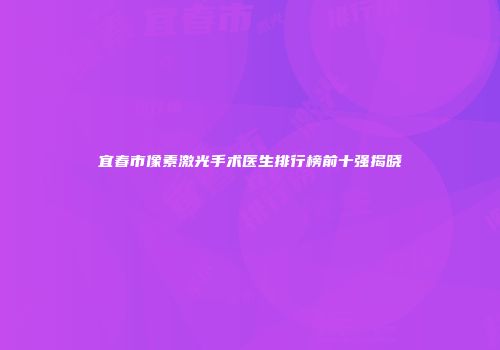 宜春市像素激光手术医生排行榜前十强揭晓