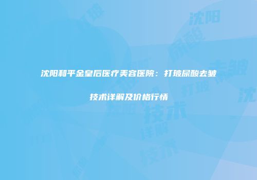 沈阳和平金皇后医疗美容医院：打玻尿酸去皱技术详解及价格行情
