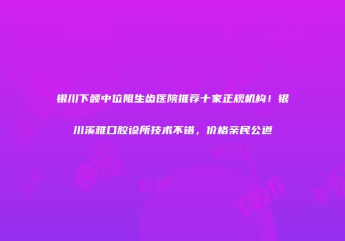 银川下颌中位阻生齿医院推荐十家正规机构！银川溪雅口腔诊所技术不错，价格亲民公道