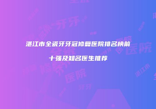 湛江市全瓷牙牙冠修复医院排名榜前十强及知名医生推荐