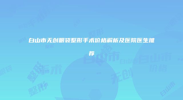 白山市无创眼袋整形手术价格解析及医院医生推荐
