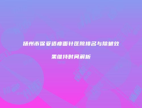 扬州市保妥适瘦面针医院排名与除皱效果维持时间解析