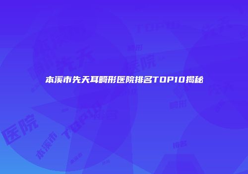 本溪市先天耳畸形医院排名TOP10揭秘
