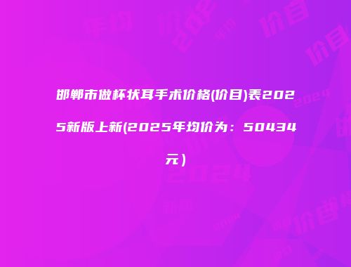 邯郸市做杯状耳手术价格(价目)表2025新版上新(2025年均价为：50434元）