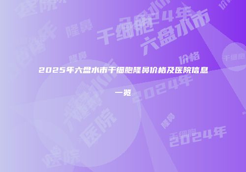 2025年六盘水市干细胞隆鼻价格及医院信息一览