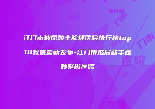 江门市玻尿酸丰脸颊医院排行榜top10权威最新发布-江门市玻尿酸丰脸颊整形医院