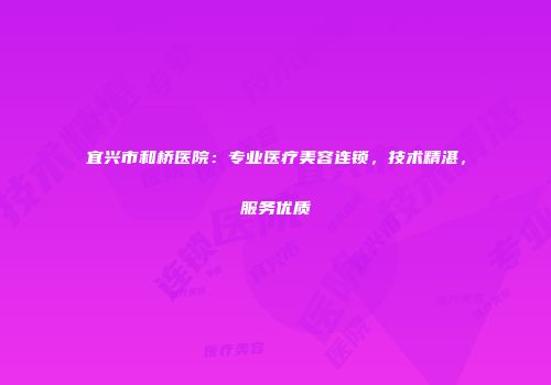 宜兴市和桥医院：专业医疗美容连锁，技术精湛，服务优质