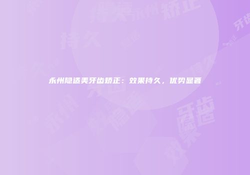 永州隐适美牙齿矫正：效果持久，优势显著
