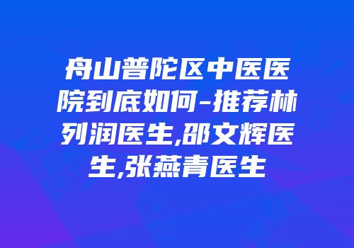 舟山普陀区中医医院到底如何-推荐林列润医生,邵文辉医生,张燕青医生