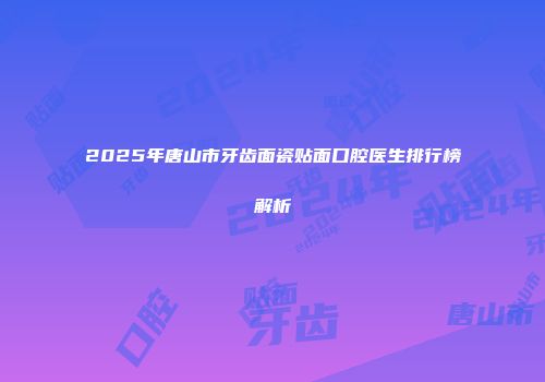 2025年唐山市牙齿面瓷贴面口腔医生排行榜解析