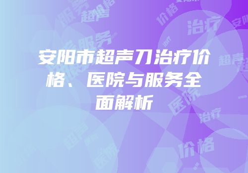 安阳市超声刀治疗价格、医院与服务全面解析