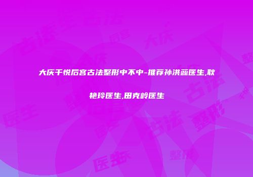 大庆千悦后宫古法整形中不中-推荐孙洪蕊医生,耿艳玲医生,田克岭医生