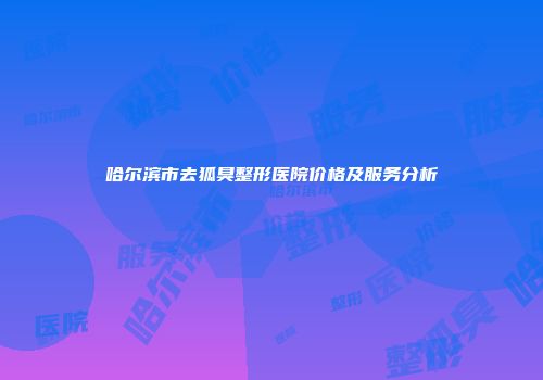 哈尔滨市去狐臭整形医院价格及服务分析