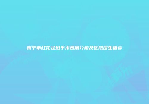 南宁市红花祛斑手术费用分析及医院医生推荐