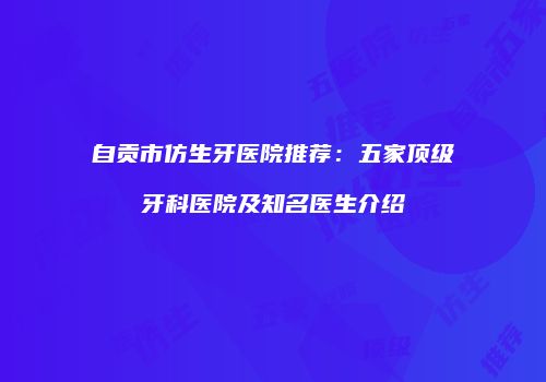 自贡市仿生牙医院推荐：五家顶级牙科医院及知名医生介绍