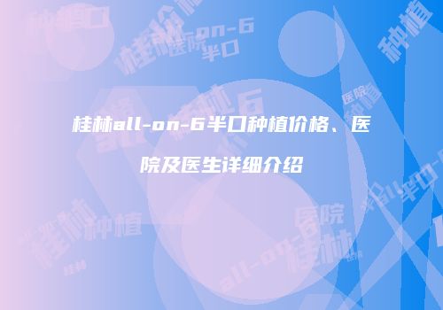 桂林all-on-6半口种植价格、医院及医生详细介绍